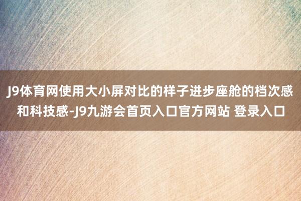 J9体育网使用大小屏对比的样子进步座舱的档次感和科技感-J9九游会首页入口官方网站 登录入口