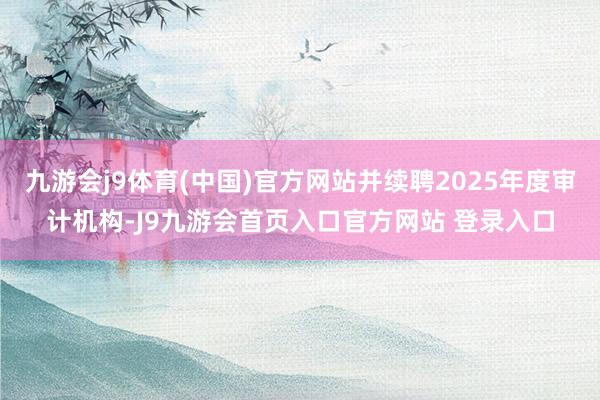 九游会j9体育(中国)官方网站并续聘2025年度审计机构-J9九游会首页入口官方网站 登录入口