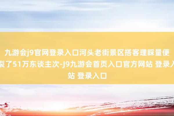 九游会j9官网登录入口河头老街景区搭客理睬量便破裂了51万东谈主次-J9九游会首页入口官方网站 登录入口