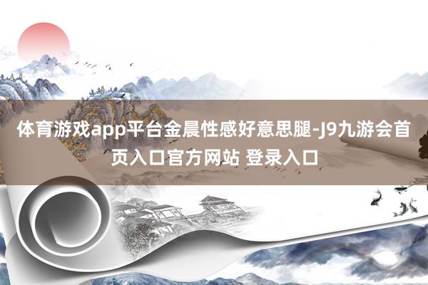 体育游戏app平台金晨性感好意思腿-J9九游会首页入口官方网站 登录入口