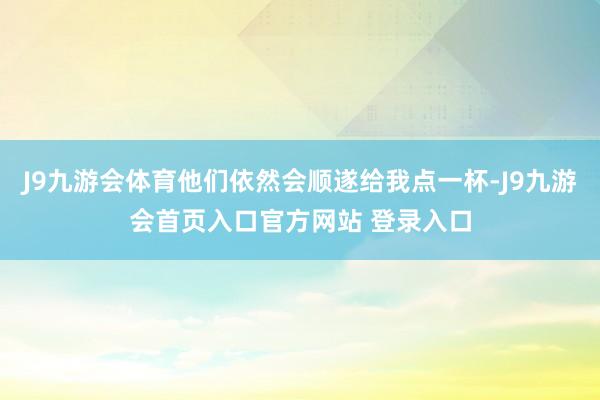 J9九游会体育他们依然会顺遂给我点一杯-J9九游会首页入口官方网站 登录入口