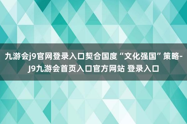 九游会j9官网登录入口契合国度“文化强国”策略-J9九游会首页入口官方网站 登录入口