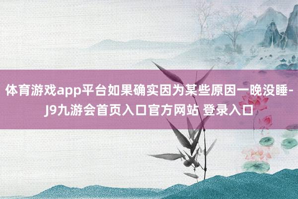体育游戏app平台如果确实因为某些原因一晚没睡-J9九游会首页入口官方网站 登录入口