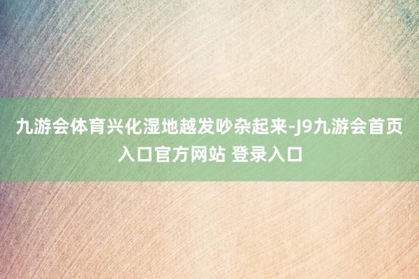 九游会体育兴化湿地越发吵杂起来-J9九游会首页入口官方网站 登录入口