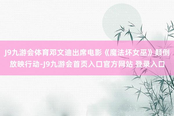 J9九游会体育邓文迪出席电影《魔法坏女巫》颠倒放映行动-J9九游会首页入口官方网站 登录入口
