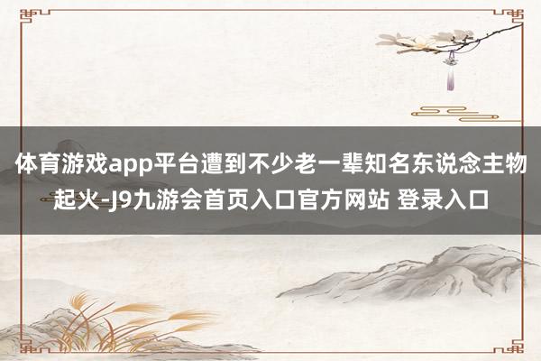 体育游戏app平台遭到不少老一辈知名东说念主物起火-J9九游会首页入口官方网站 登录入口