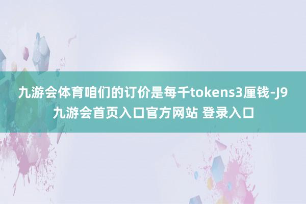 九游会体育咱们的订价是每千tokens3厘钱-J9九游会首页入口官方网站 登录入口