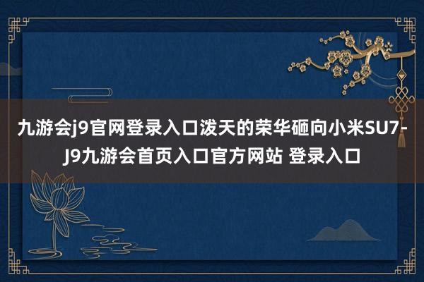 九游会j9官网登录入口泼天的荣华砸向小米SU7-J9九游会首页入口官方网站 登录入口