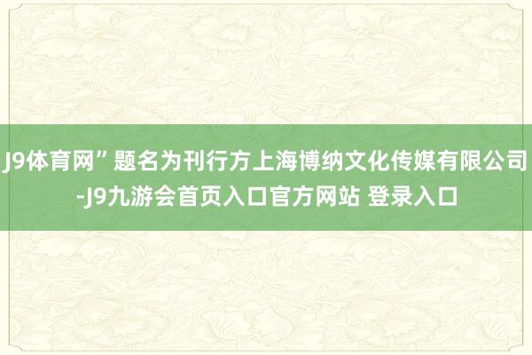 J9体育网”题名为刊行方上海博纳文化传媒有限公司-J9九游会首页入口官方网站 登录入口