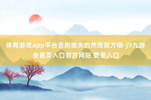 体育游戏app平台否则损失的然而我方哦-J9九游会首页入口官方网站 登录入口
