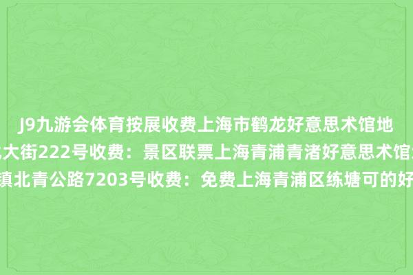 J9九游会体育按展收费上海市鹤龙好意思术馆地址：青浦区朱家角镇北大街222号收费：景区联票上海青浦青渚好意思术馆地址：青浦区重固镇北青公路7203号收费：免费上海青浦区练塘可的好意思术馆地址：青浦区练塘镇金前村金田路428号收费：免费上海青浦区金夜好意思术馆地址：青浦区徐泾镇汇龙路168号收费：免费奉贤区上海吴宜恩好意思术馆地址：奉贤区海湾旅游区海马路5818号收费：免费崇明区崇明好意思术馆地址：