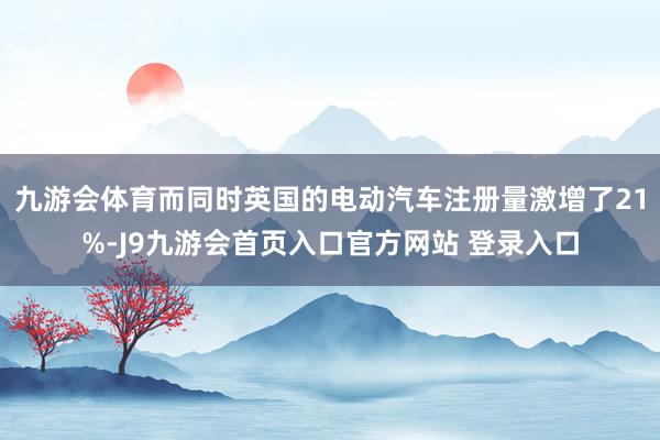 九游会体育而同时英国的电动汽车注册量激增了21%-J9九游会首页入口官方网站 登录入口