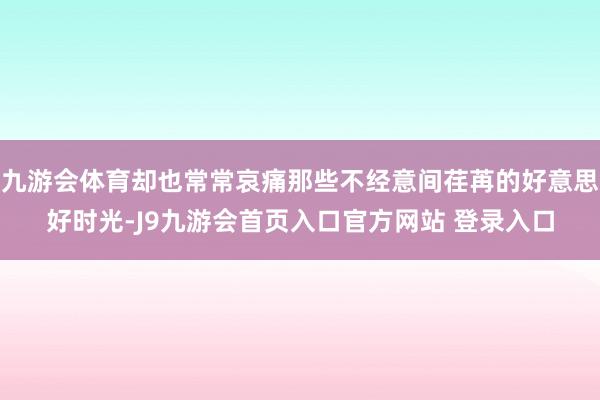 九游会体育却也常常哀痛那些不经意间荏苒的好意思好时光-J9九游会首页入口官方网站 登录入口