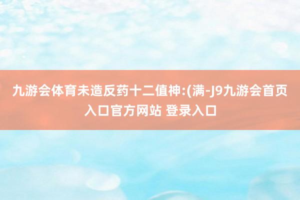 九游会体育未造反药十二值神:(满-J9九游会首页入口官方网站 登录入口