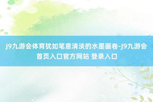 J9九游会体育犹如笔意清淡的水墨画卷-J9九游会首页入口官方网站 登录入口