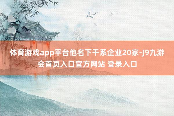 体育游戏app平台他名下干系企业20家-J9九游会首页入口官方网站 登录入口