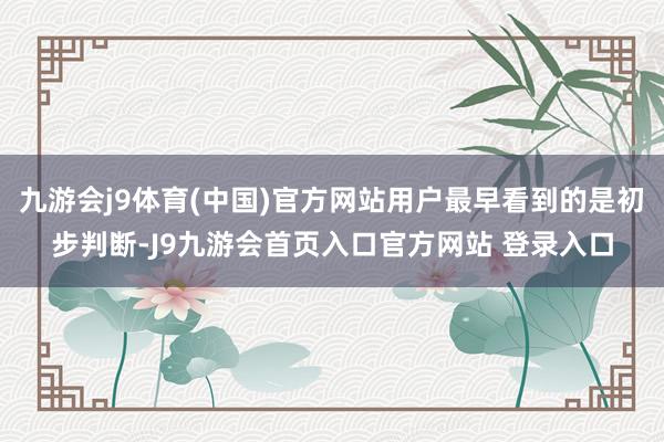 九游会j9体育(中国)官方网站用户最早看到的是初步判断-J9九游会首页入口官方网站 登录入口