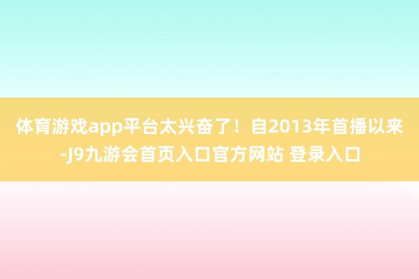 体育游戏app平台太兴奋了！自2013年首播以来-J9九游会首页入口官方网站 登录入口