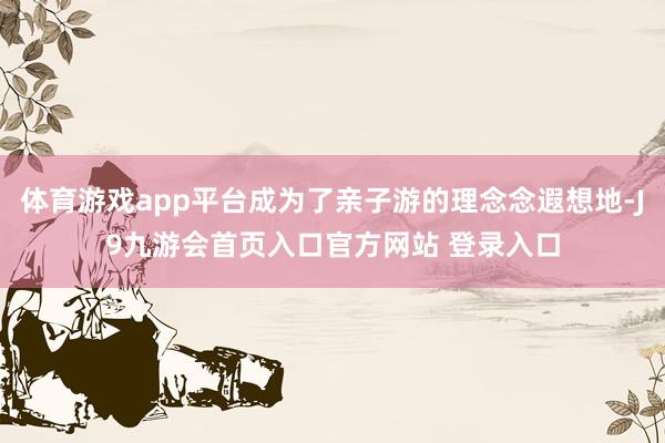 体育游戏app平台成为了亲子游的理念念遐想地-J9九游会首页入口官方网站 登录入口