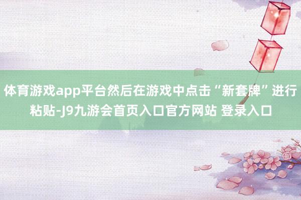 体育游戏app平台然后在游戏中点击“新套牌”进行粘贴-J9九游会首页入口官方网站 登录入口