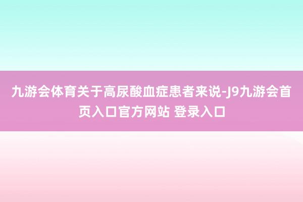 九游会体育关于高尿酸血症患者来说-J9九游会首页入口官方网站 登录入口