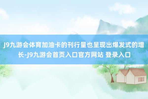 J9九游会体育加油卡的刊行量也呈现出爆发式的增长-J9九游会首页入口官方网站 登录入口