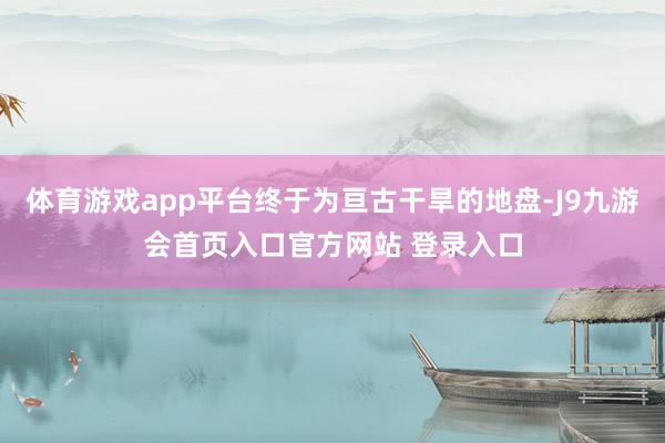 体育游戏app平台终于为亘古干旱的地盘-J9九游会首页入口官方网站 登录入口