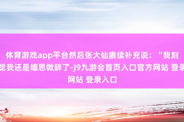体育游戏app平台然后张大仙赓续补充说：“我刻下嗅觉我还是缅思微辞了-J9九游会首页入口官方网站 登录入口