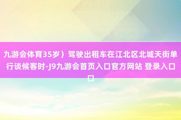 九游会体育35岁）驾驶出租车在江北区北城天街单行谈候客时-J9九游会首页入口官方网站 登录入口