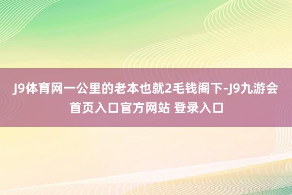 J9体育网一公里的老本也就2毛钱阁下-J9九游会首页入口官方网站 登录入口
