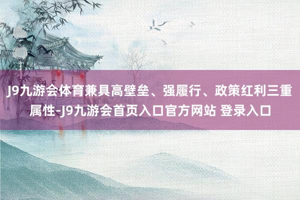 J9九游会体育兼具高壁垒、强履行、政策红利三重属性-J9九游会首页入口官方网站 登录入口