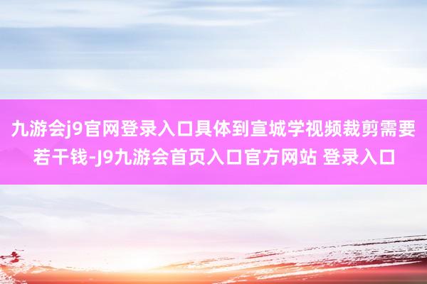 九游会j9官网登录入口具体到宣城学视频裁剪需要若干钱-J9九游会首页入口官方网站 登录入口