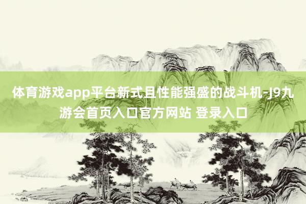 体育游戏app平台新式且性能强盛的战斗机-J9九游会首页入口官方网站 登录入口