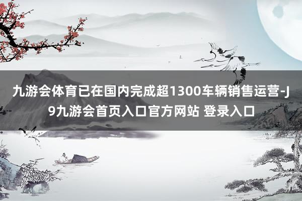九游会体育已在国内完成超1300车辆销售运营-J9九游会首页入口官方网站 登录入口