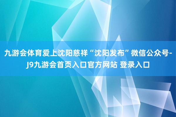 九游会体育爱上沈阳慈祥“沈阳发布”微信公众号-J9九游会首页入口官方网站 登录入口