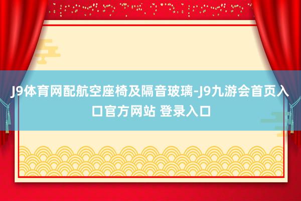 J9体育网配航空座椅及隔音玻璃-J9九游会首页入口官方网站 登录入口