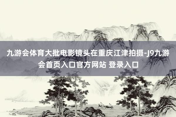 九游会体育大批电影镜头在重庆江津拍摄-J9九游会首页入口官方网站 登录入口