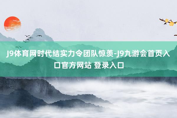 J9体育网时代结实力令团队惊羡-J9九游会首页入口官方网站 登录入口