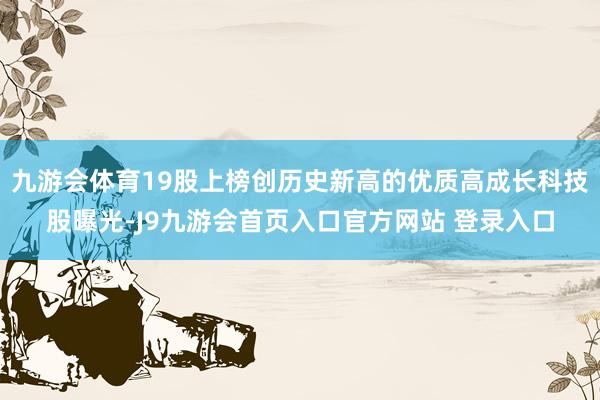 九游会体育19股上榜创历史新高的优质高成长科技股曝光-J9九游会首页入口官方网站 登录入口
