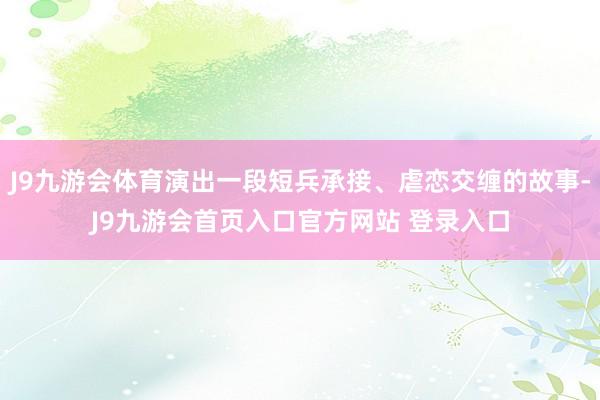 J9九游会体育演出一段短兵承接、虐恋交缠的故事-J9九游会首页入口官方网站 登录入口