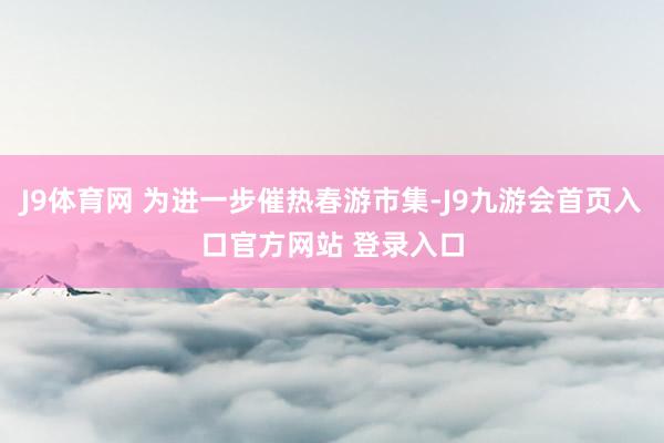 J9体育网 为进一步催热春游市集-J9九游会首页入口官方网站 登录入口