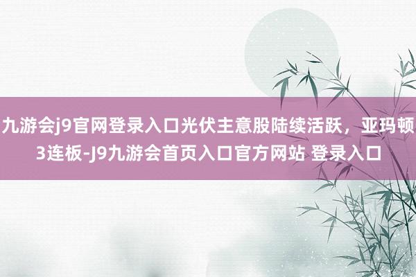 九游会j9官网登录入口光伏主意股陆续活跃，亚玛顿3连板-J9九游会首页入口官方网站 登录入口