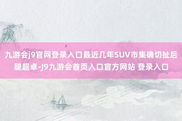 九游会j9官网登录入口最近几年SUV市集确切扯后腿超卓-J9九游会首页入口官方网站 登录入口