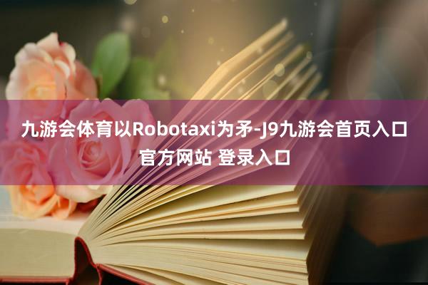 九游会体育以Robotaxi为矛-J9九游会首页入口官方网站 登录入口