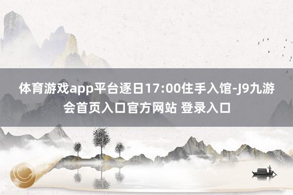 体育游戏app平台逐日17:00住手入馆-J9九游会首页入口官方网站 登录入口