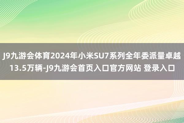 J9九游会体育2024年小米SU7系列全年委派量卓越13.5万辆-J9九游会首页入口官方网站 登录入口