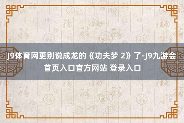 J9体育网更别说成龙的《功夫梦 2》了-J9九游会首页入口官方网站 登录入口