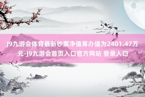 J9九游会体育最新钞票净值筹办值为2401.47万元-J9九游会首页入口官方网站 登录入口