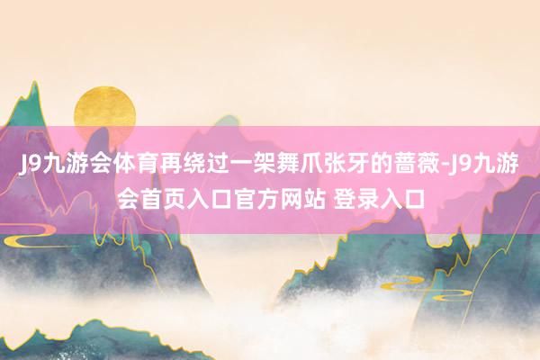 J9九游会体育再绕过一架舞爪张牙的蔷薇-J9九游会首页入口官方网站 登录入口