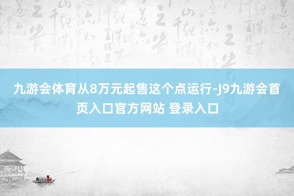 九游会体育从8万元起售这个点运行-J9九游会首页入口官方网站 登录入口